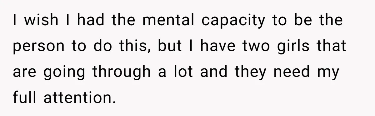 I wish I had the mental capacity to be the person to do this, but I have two girls that are going through a lot and they need my full...