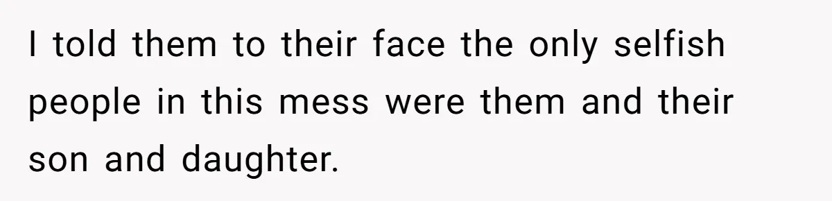 I told them to their face the only selfish people in this mess were them and their son and daughter.