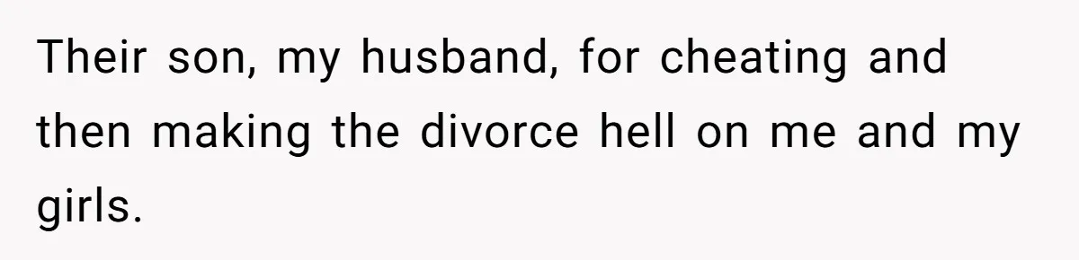 Their son, my husband, for cheating and then making the divorce hell on me and my girls.