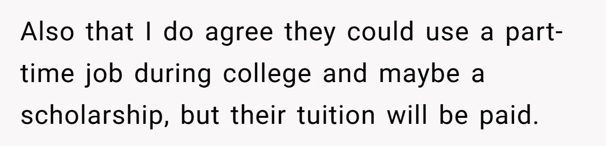 Also that I do agree they could use a part-time job during college and maybe a scholarship, but their tuition will be paid.