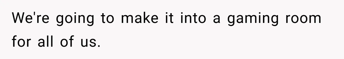 We're going to make it into a gaming room for all of us.