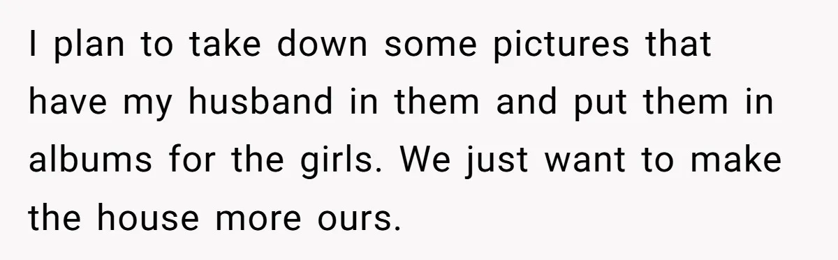 I plan to take down some pictures that have my husband in them and put them in albums for the girls. We just want to make the house more ours.