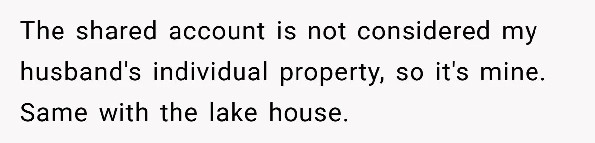The shared account is not considered my husband's individual property, so it's mine. Same with the lake house.