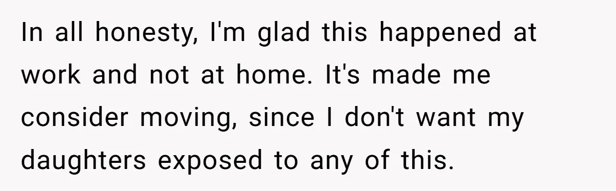 In all honesty, I'm glad this happened at work and not at home. It's made me consider moving, since I don't want my daughters exposed to any of this.