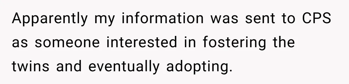 Apparently my information was sent to CPS as someone interested in fostering the twins and eventually adopting.