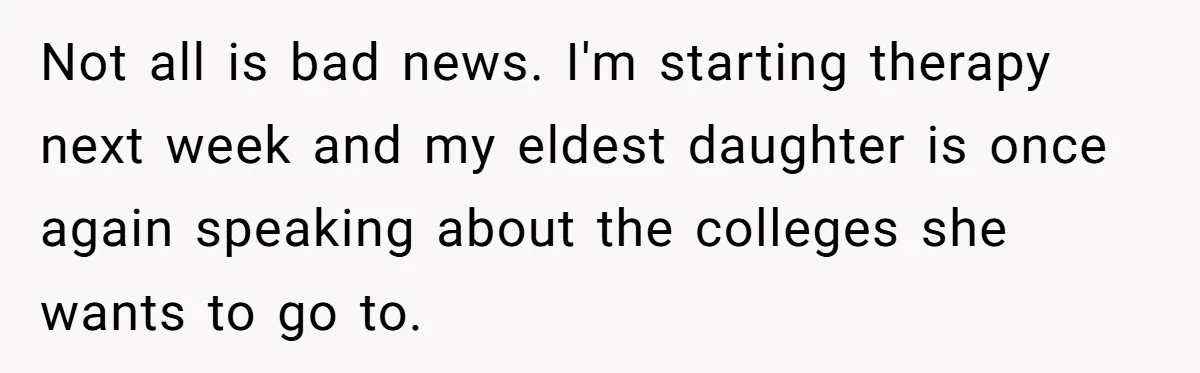 Not all is bad news. I'm starting therapy next week and my eldest daughter is once again speaking about the colleges she wants to go to.