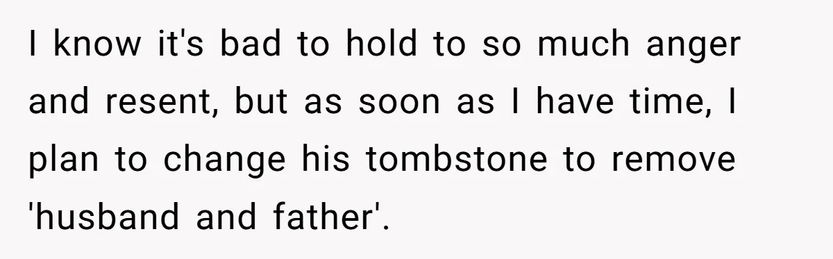I know it's bad to hold to so much anger and resent, but as soon as I have time, I plan to change his tombstone to remove 'husband and father'.