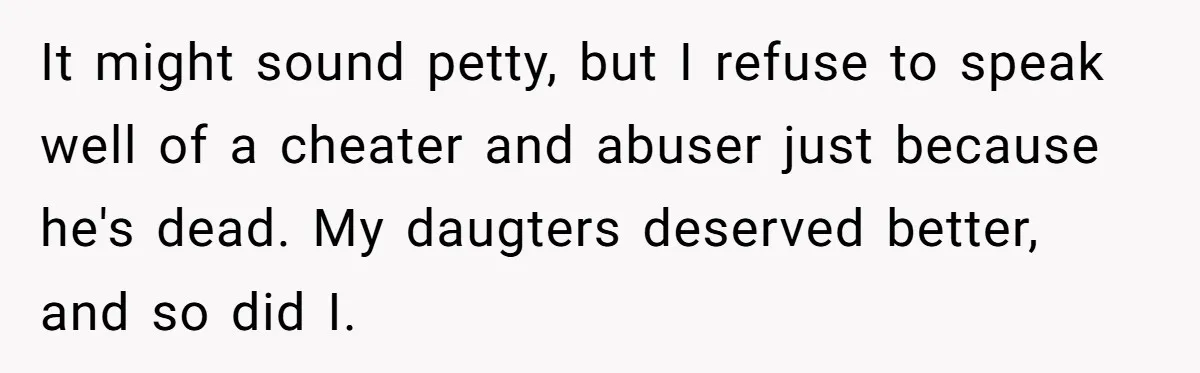 It might sound petty, but I refuse to speak well of a cheater and abuser just because he's dead. My daugters deserved better, and so did I.
