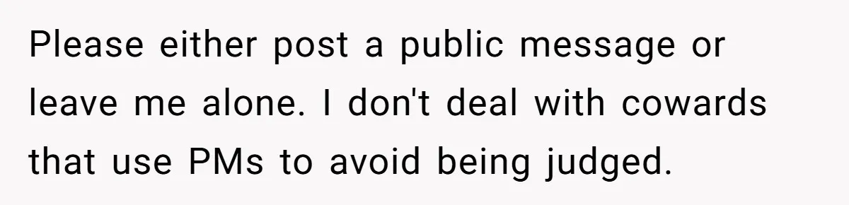 Please either post a public message or leave me alone. I don't deal with cowards that use PMs to avoid being judged.