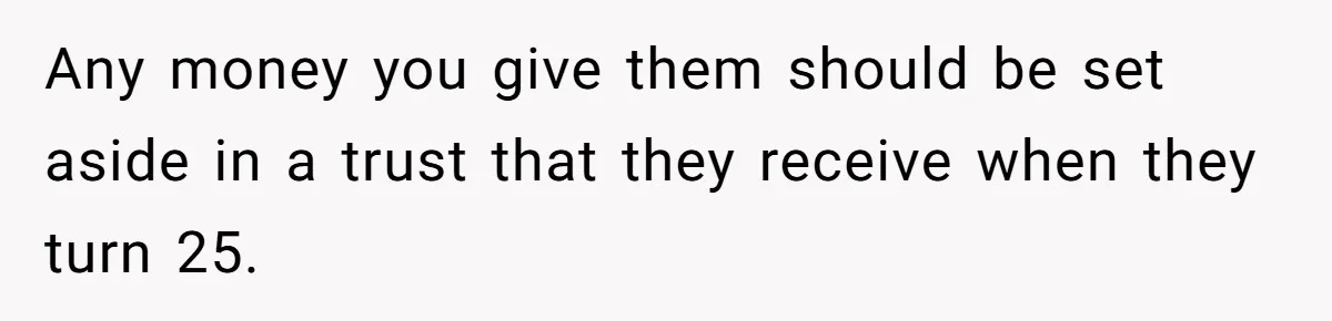 Any money you give them should be set aside in a trust that they receive when they turn 25.