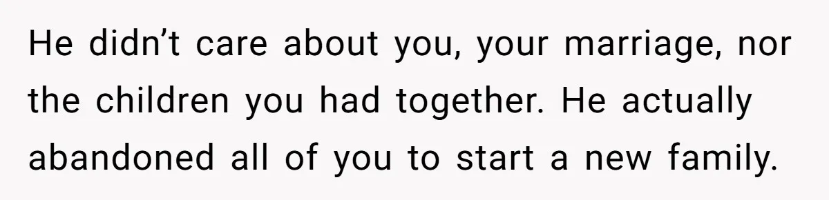 He didn’t care about you, your marriage, nor the children you had together. He actually abandoned all of you to start a new family.