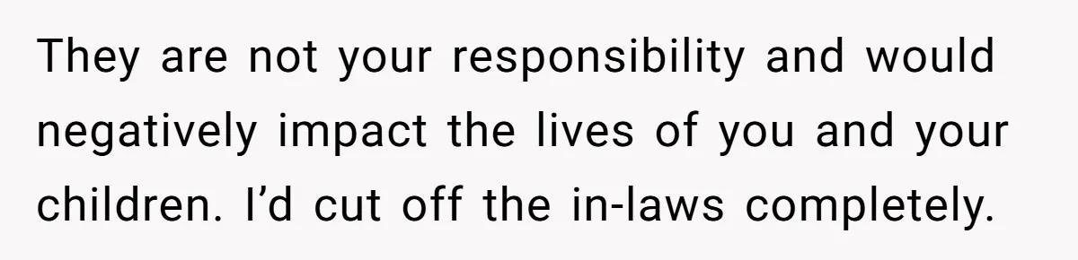 They are not your responsibility and would negatively impact the lives of you and your children. I’d cut off the in-laws completely.