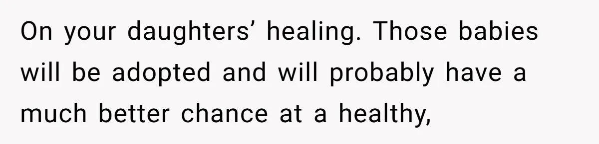 On your daughters’ healing. Those babies will be adopted and will probably have a much better chance at a healthy,