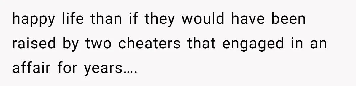 happy life than if they would have been raised by two cheaters that engaged in an affair for years….