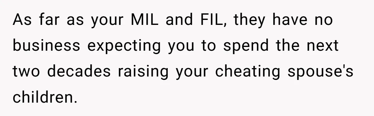 As far as your MIL and FIL, they have no business expecting you to spend the next two decades raising your cheating spouse's children.