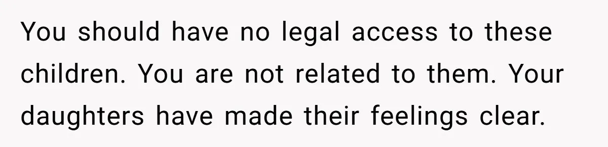 You should have no legal access to these children. You are not related to them. Your daughters have made their feelings clear.