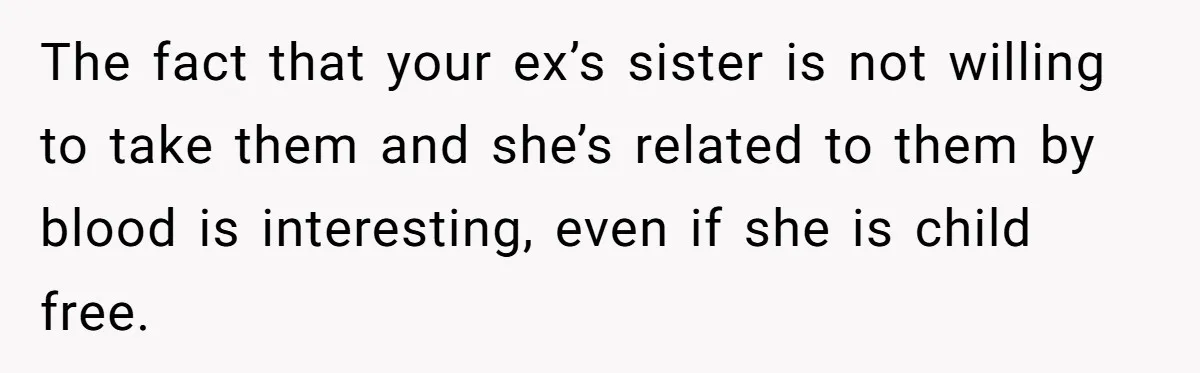 The fact that your ex’s sister is not willing to take them and she’s related to them by blood is interesting, even if she is child free.