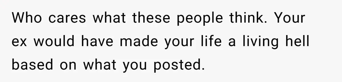Who cares what these people think. Your ex would have made your life a living hell based on what you posted.