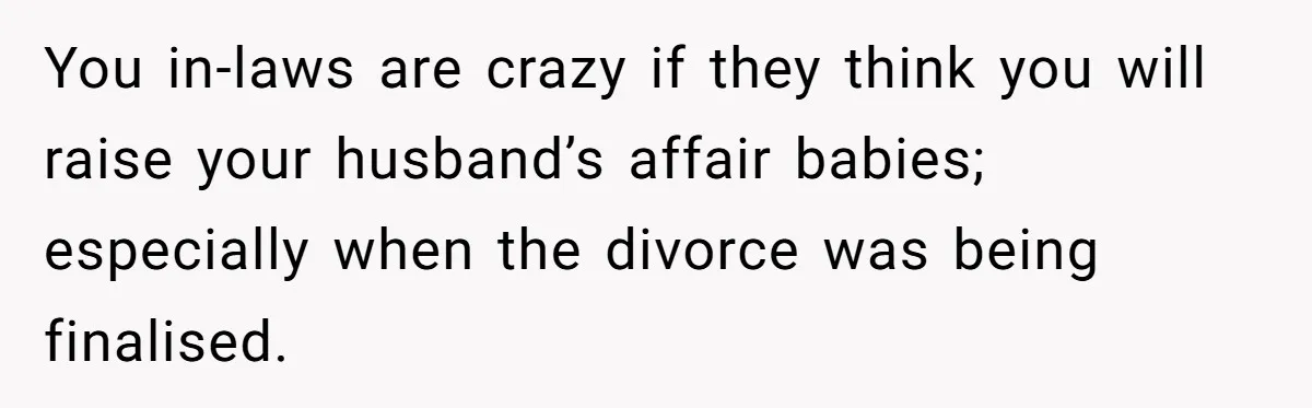 You in-laws are crazy if they think you will raise your husband’s affair babies; especially when the divorce was being finalised.