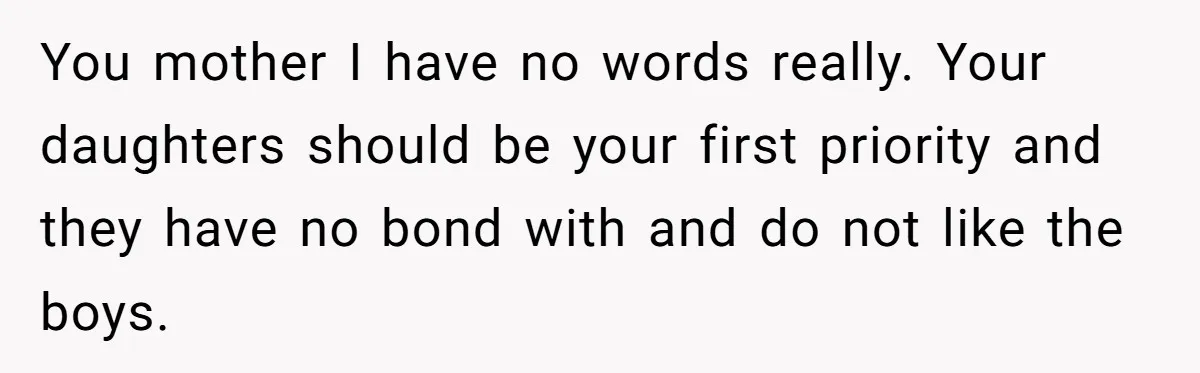 You mother I have no words really. Your daughters should be your first priority and they have no bond with and do not like the boys.