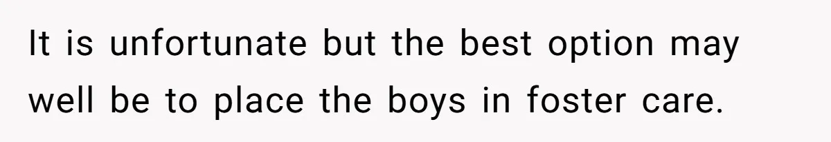 It is unfortunate but the best option may well be to place the boys in foster care.