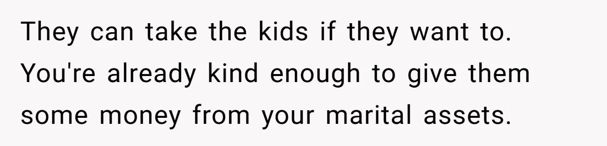 They can take the kids if they want to. You're already kind enough to give them some money from your marital assets.