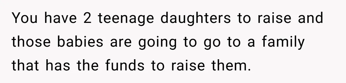 You have 2 teenage daughters to raise and those babies are going to go to a family that has the funds to raise them.