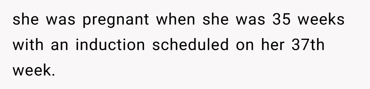 she was pregnant when she was 35 weeks with an induction scheduled on her 37th week.