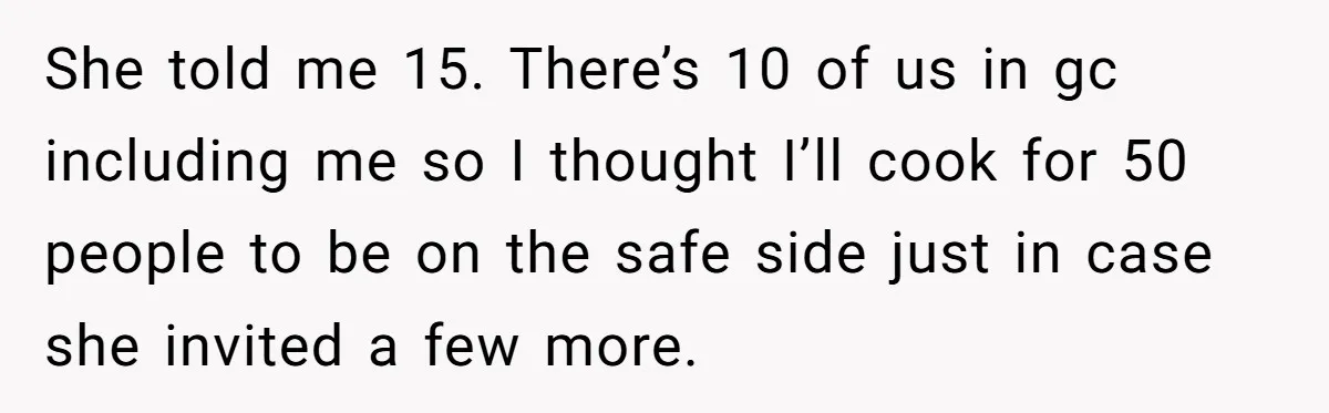 She told me 15. There’s 10 of us in gc including me so I thought I’ll cook for 50 people to be on the safe side just in case she...