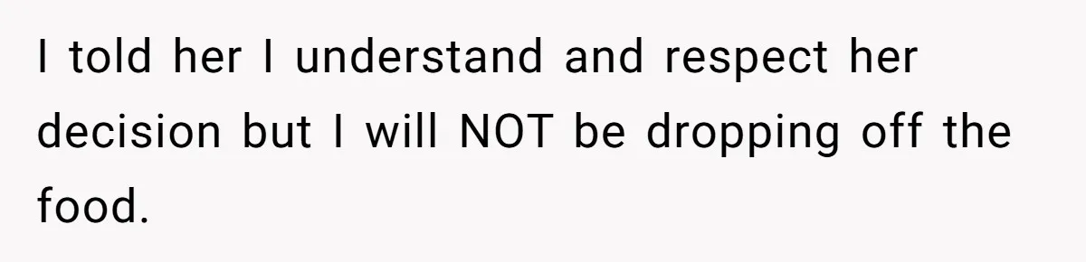 I told her I understand and respect her decision but I will NOT be dropping off the food.