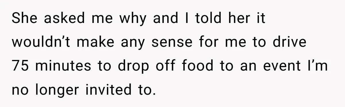 She asked me why and I told her it wouldn’t make any sense for me to drive 75 minutes to drop off food to an event I’m no longer invited...