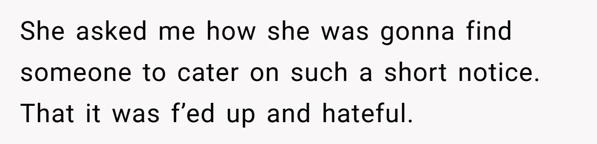 She asked me how she was gonna find someone to cater on such a short notice. That it was f’ed up and hateful.