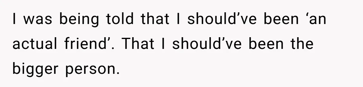 I was being told that I should’ve been ‘an actual friend’. That I should’ve been the bigger person.