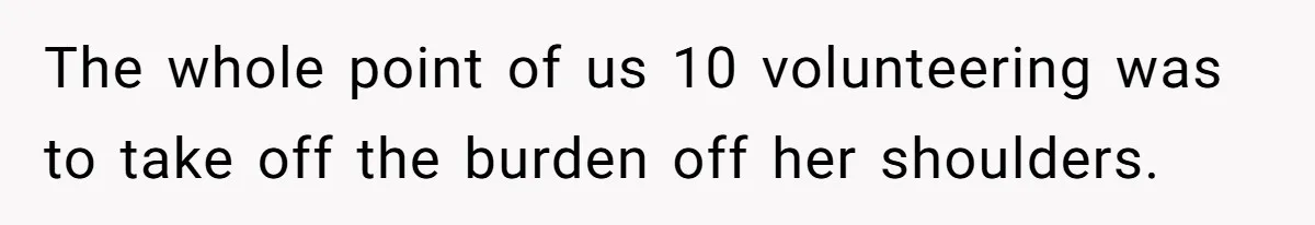 The whole point of us 10 volunteering was to take off the burden off her shoulders.
