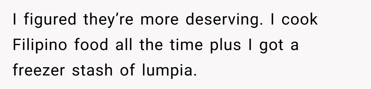 I figured they’re more deserving. I cook Filipino food all the time plus I got a freezer stash of lumpia.