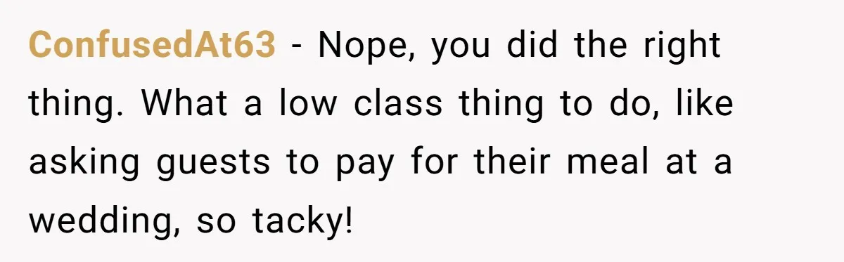 ConfusedAt63 − Nope, you did the right thing. What a low class thing to do, like asking guests to pay for their meal at a wedding, so tacky!