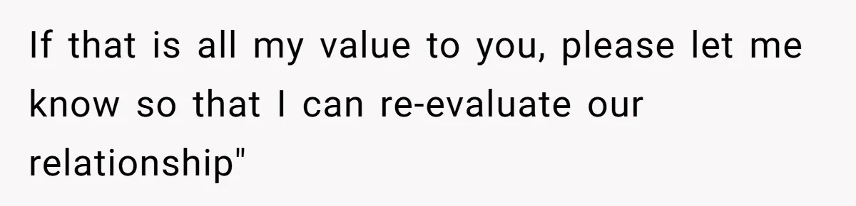 If that is all my value to you, please let me know so that I can re-evaluate our relationship"