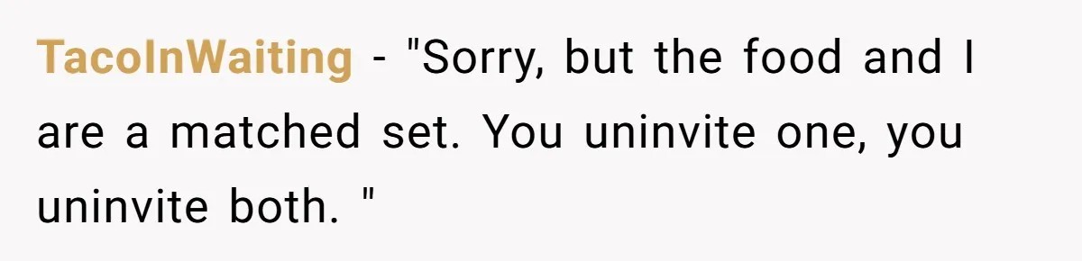 TacoInWaiting − "Sorry, but the food and I are a matched set. You uninvite one, you uninvite both. "