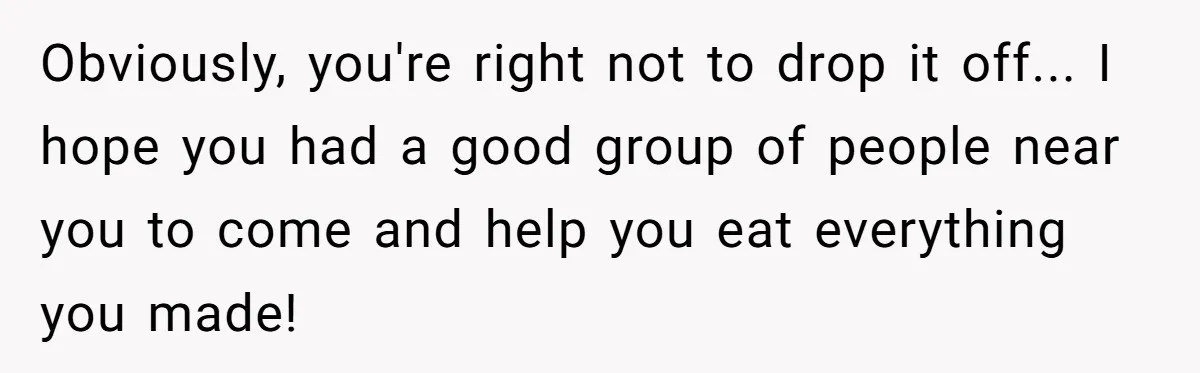 Obviously, you're right not to drop it off... I hope you had a good group of people near you to come and help you eat everything you made!