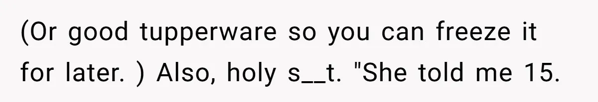 (Or good tupperware so you can freeze it for later. ) Also, holy s__t. "She told me 15.