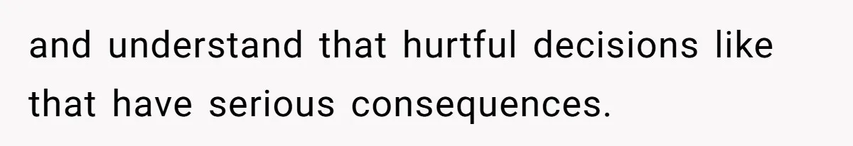 and understand that hurtful decisions like that have serious consequences.