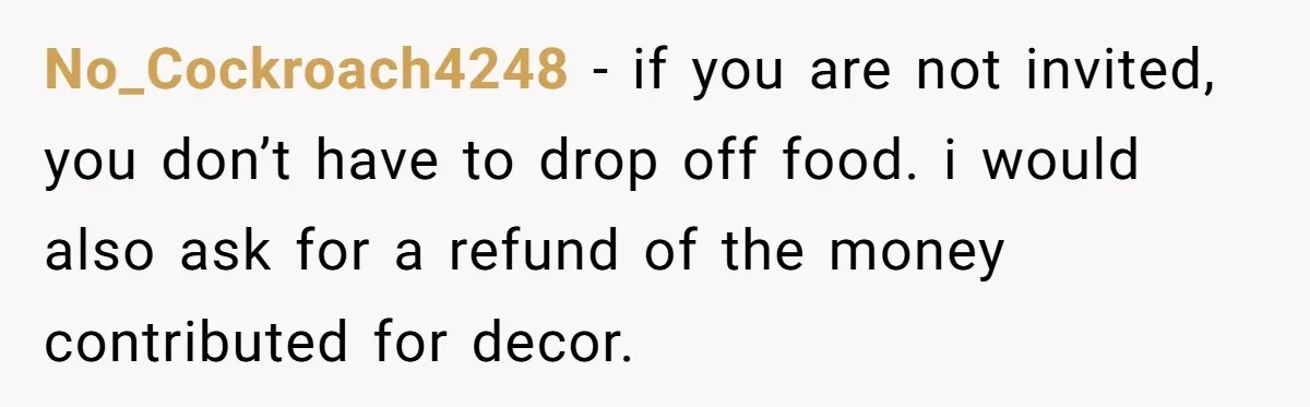No_Cockroach4248 − if you are not invited, you don’t have to drop off food. i would also ask for a refund of the money contributed for decor.