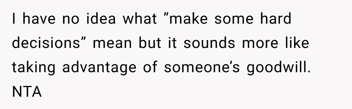 I have no idea what ”make some hard decisions” mean but it sounds more like taking advantage of someone’s goodwill. NTA