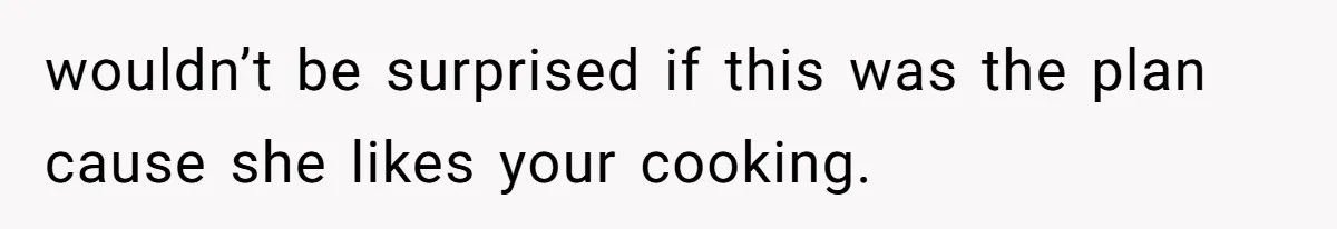 wouldn’t be surprised if this was the plan cause she likes your cooking.