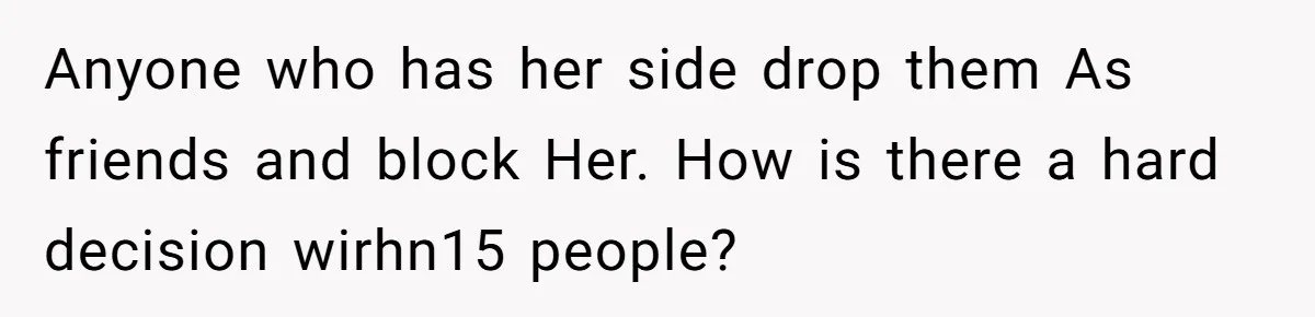 Anyone who has her side drop them As friends and block Her. How is there a hard decision wirhn15 people?