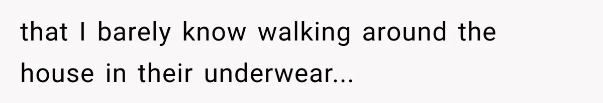 that I barely know walking around the house in their underwear...