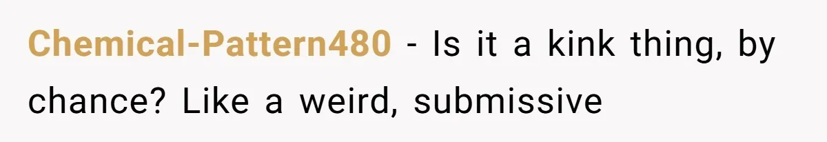 Chemical-Pattern480 − Is it a kink thing, by chance? Like a weird, submissive