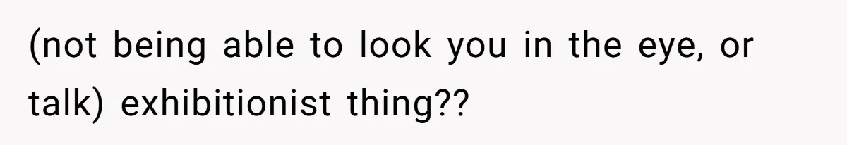 (not being able to look you in the eye, or talk) exhibitionist thing??