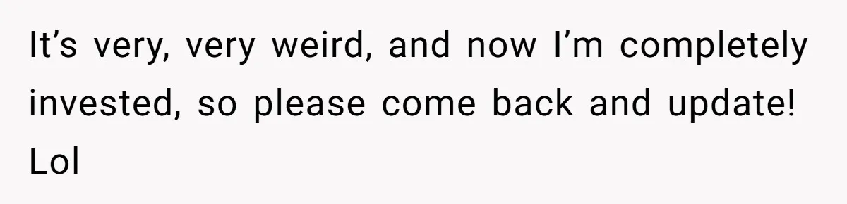 It’s very, very weird, and now I’m completely invested, so please come back and update! Lol