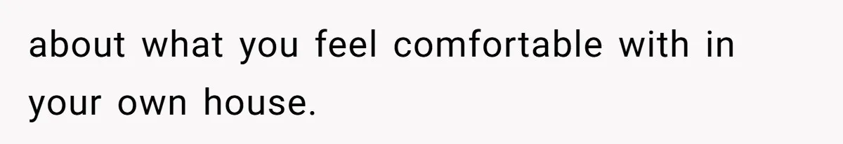 about what you feel comfortable with in your own house.